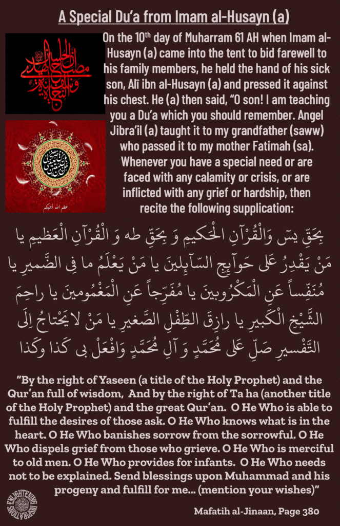 On the 10th day of Muharram 61 AH when Imam al-Husayn (a) came into the tent to bid farewell to his family members, he held the hand of his sick son, Alī ibn al-Husayn (a) and pressed it against his chest. He (a) then said, “O son! I am teaching you a Du’a which you should remember. Angel Jibra’il (a) taught it to my grandfather (saww) who passed it to my mother Fatimah (sa). 
Whenever you have a special need or are 
faced with any calamity or crisis, or are 
inflicted with any grief or hardship, then 
recite the following supplication:
