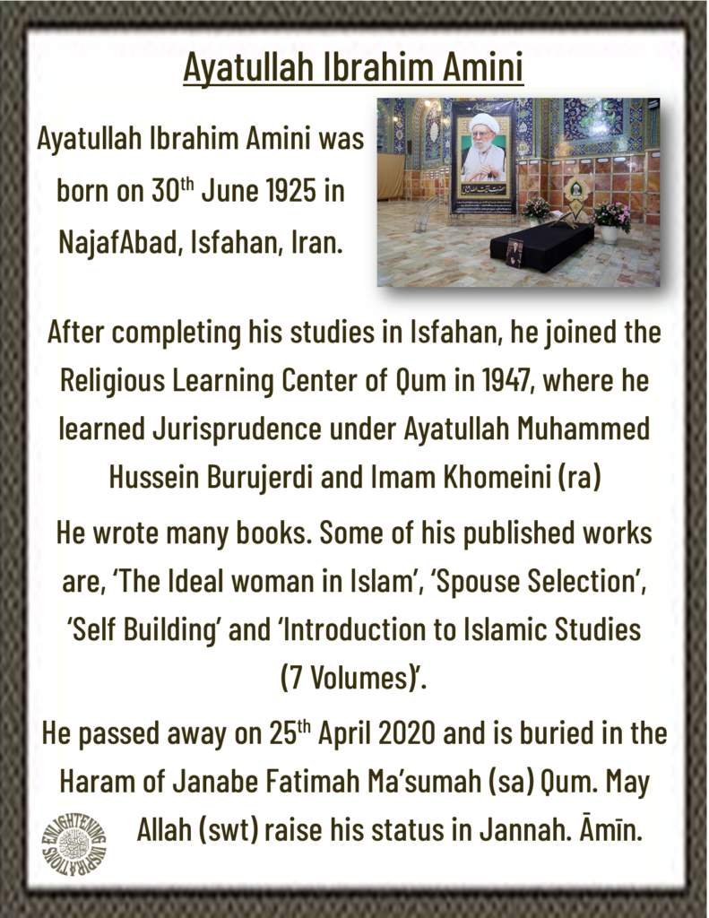  Ayatullah Ibrahim Amini wrote many books. Some of his published works are, ‘The Ideal woman in Islam’, ‘Spouse Selection’, ‘Self Building’ and ‘Introduction to Islamic Studies 
(7 Volumes)’.
He passed away on 25th April 2020 and is buried in the Haram of Janabe Fatimah Ma’sumah (sa) Qum. 
