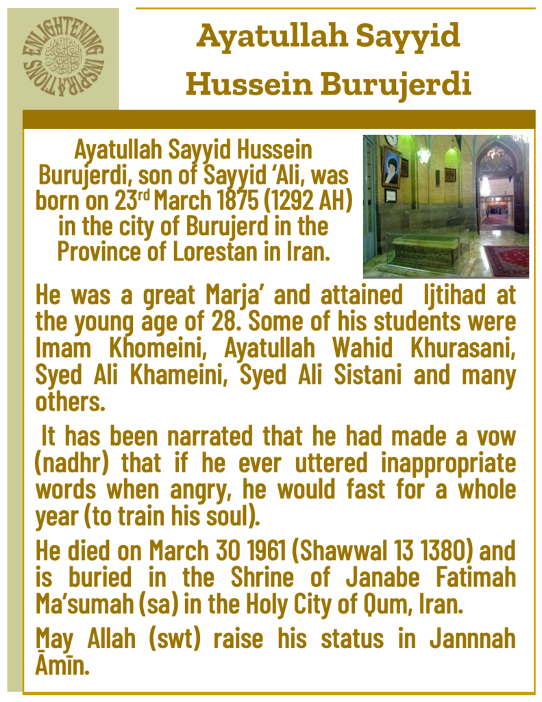 He was a great Marja’ and attained  Ijtihad at the young age of 28. Some of his students were Imam Khomeini, Ayatullah Wahid Khurasani, Syed Ali Khameini, Syed Ali Sistani and many others. 
 It has been narrated that he had made a vow (nadhr) that if he ever uttered inappropriate words when angry, he would fast for a whole year (to train his soul). 