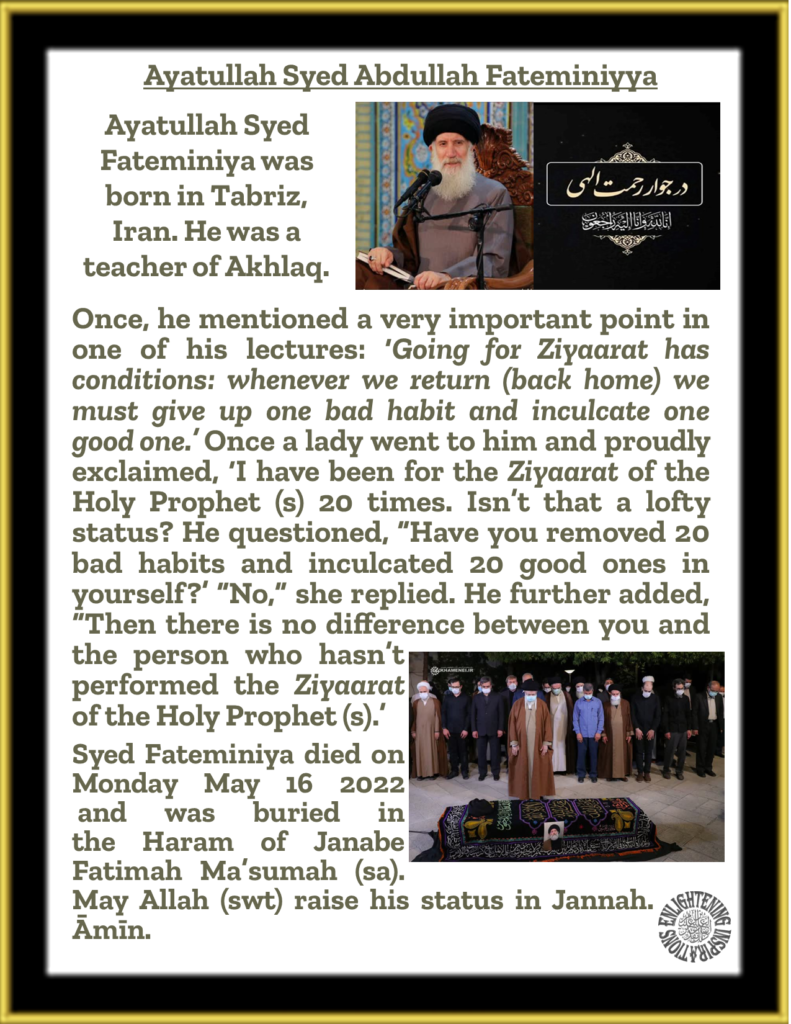 Once, he mentioned a very important point in one of his lectures: ‘Going for Ziyaarat has conditions: whenever we return (back home) we must give up one bad habit and inculcate one good one.’ Once a lady went to him and proudly exclaimed, ‘I have been for the Ziyaarat of the Holy Prophet (s) 20 times. Isn’t that a lofty status? He questioned, “Have you removed 20 bad habits and inculcated 20 good ones in yourself?’ “No,” she replied. He further added, “Then there is no difference between you and the person who hasn’t performed the Ziyaarat  of the Holy Prophet (s).’