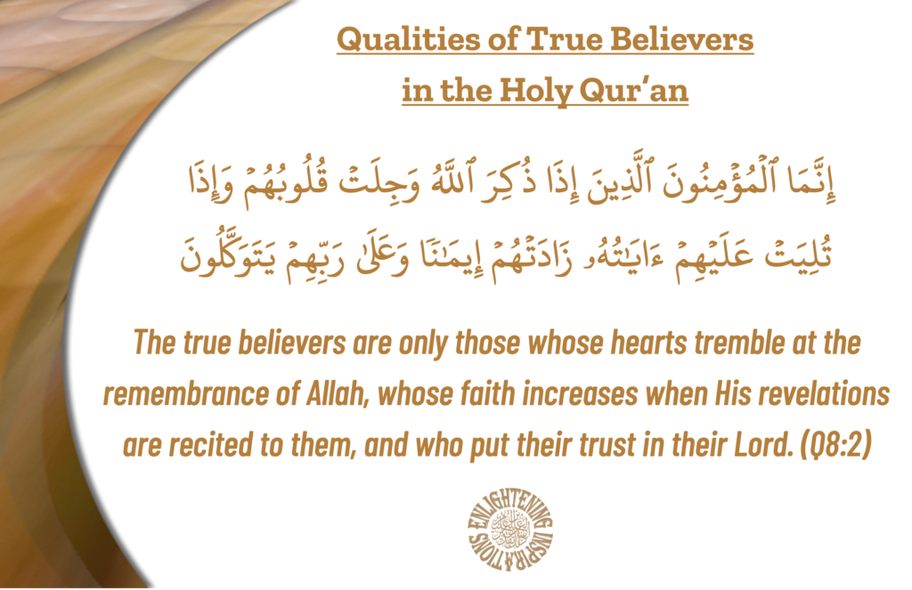 The true believers are only those whose hearts tremble at the 
remembrance of Allah, whose faith increases when His revelations are recited to them, and who put their trust in their Lord. (Q8:2)