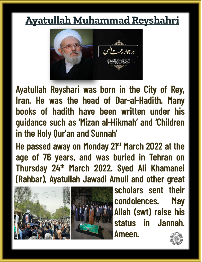 Ayatullah Reyshari was born in the City of Rey, Iran. He was the head of Dar-al-Hadith. Many books of hadith have been written under his guidance such as ‘Mizan al-Hikmah’ and ‘Children in the Holy Qur’an and Sunnah’