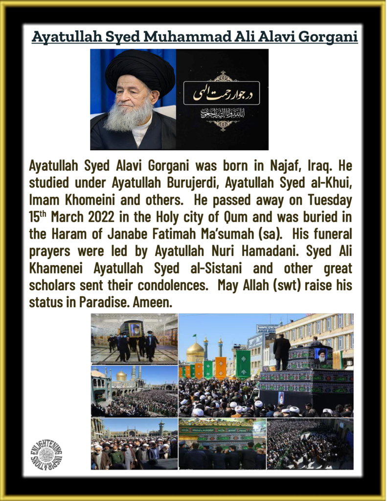 Ayatullah Syed Alavi Gorgani was born in Najaf, Iraq. He studied under Ayatullah Burujerdi, Ayatullah Syed al-Khui, Imam Khomeini and others.  He passed away on Tuesday 15th March 2022 in the Holy city of Qum and was buried in the Haram of Janabe Fatimah Ma’sumah (sa).  His funeral prayers were led by Ayatullah Nuri Hamadani. Syed Ali Khamenei Ayatullah Syed al-Sistani and other great scholars sent their condolences.  May Allah (swt) raise his status in Paradise. Ameen. 