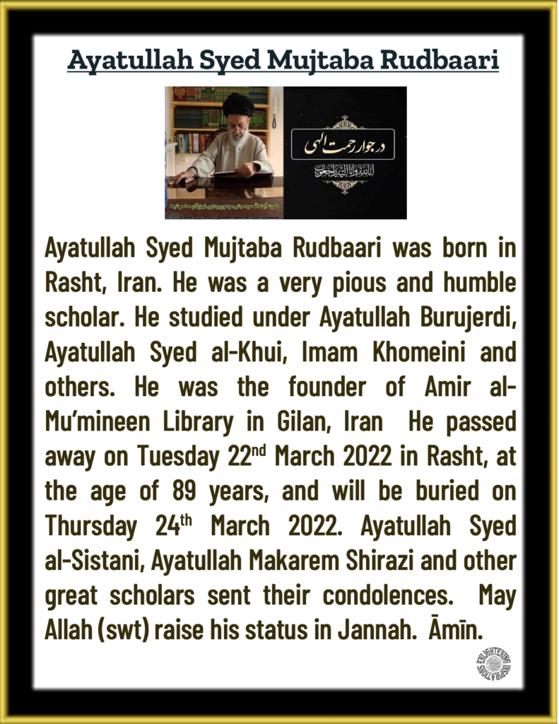 Ayatullah Syed Mujtaba Rudbaari was born in Rasht, Iran. He was a very pious and humble scholar. He studied under Ayatullah Burujerdi, Ayatullah Syed al-Khui, Imam Khomeini and others. He was the founder of Amir al-Mu’mineen Library in Gilan, Iran  He passed away on Tuesday 22nd March 2022 in Rasht, at the age of 89 years, and will be buried on Thursday 24th March 2022. Ayatullah Syed 
al-Sistani, Ayatullah Makarem Shirazi and other great scholars sent their condolences.  May Allah (swt) raise his status in Jannah.  Āmīn.