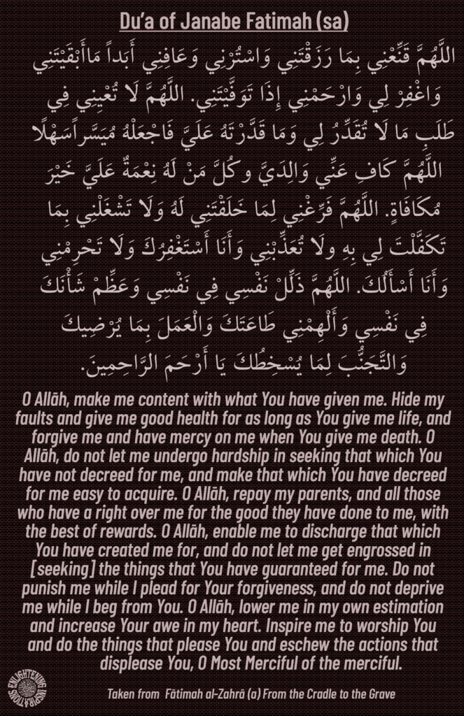 O Allāh, make me content with what You have given me. Hide my faults and give me good health for as long as You give me life, and forgive me and have mercy on me when You give me death. O Allāh, do not let me undergo hardship in seeking that which You have not decreed for me, and make that which You have decreed for me easy to acquire. O Allāh, repay my parents, and all those who have a right over me for the good they have done to me, with the best of rewards. O Allāh, enable me to discharge that which You have created me for, and do not let me get engrossed in [seeking] the things that You have guaranteed for me. Do not 
punish me while I plead for Your forgiveness, and do not deprive me while I beg from You. O Allāh, lower me in my own estimation and increase Your awe in my heart. Inspire me to worship You 
and do the things that please You and eschew the actions that 
displease You, O Most Merciful of the merciful. 

Taken from  Fātimah al-Zahrā (a) From the Cradle to the Grave