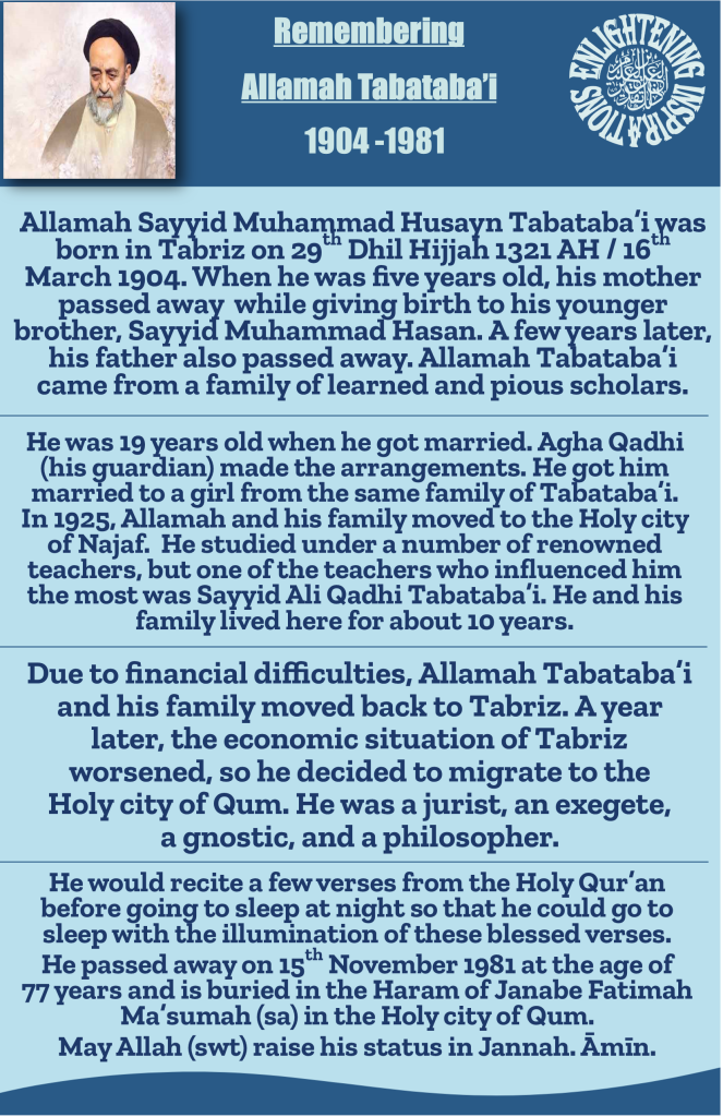 Allamah Sayyid Muhammad Husayn Tabataba’i was born in Tabriz on 29th Dhil Hijjah 1321 AH / 16th March 1904. When he was five years old, his mother passed away  while giving birth to his younger brother, Sayyid Muhammad Hasan. A few years later, his father also passed away. Allamah Tabataba’i came from a family of learned and pious scholars. 
He would recite a few verses from the Holy Qur’an before going to sleep at night so that he could go to sleep with the illumination of these blessed verses.  
He passed away on 15th November 1981 at the age of 
77 years and is buried in the Haram of Janabe Fatimah Ma’sumah (sa) in the Holy city of Qum. May Allah (swt) raise his status in Jannah. Āmīn. 
