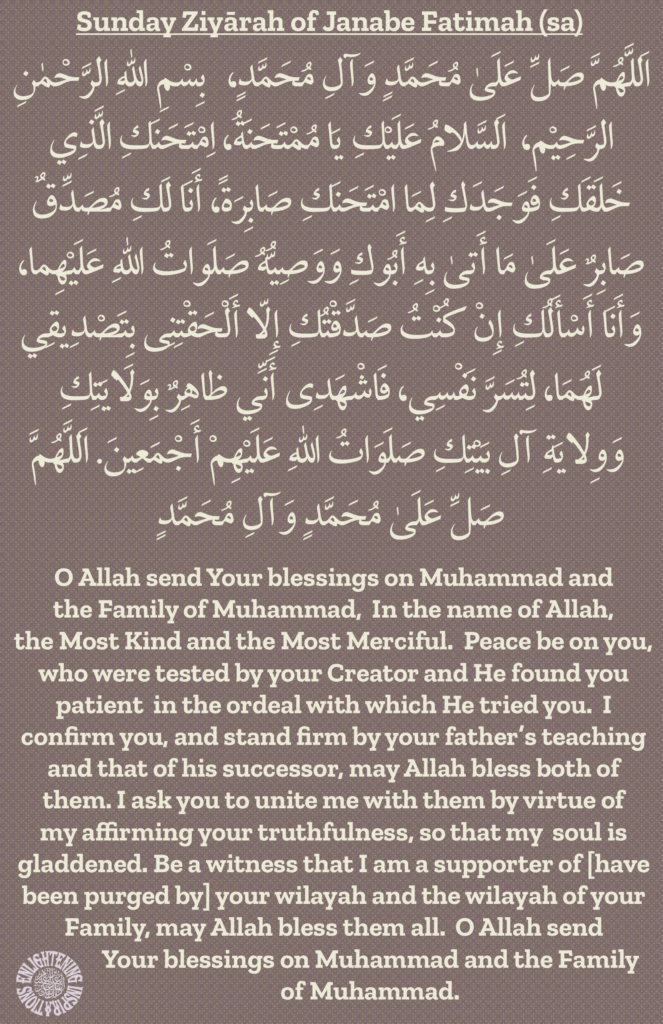 O Allah send Your blessings on Muhammad and 
the Family of Muhammad,  In the name of Allah, 
the Most Kind and the Most Merciful.  Peace be on you, who were tested by your Creator and He found you 
patient  in the ordeal with which He tried you.  I 
confirm you, and stand firm by your father’s teaching and that of his successor, may Allah bless both of them. I ask you to unite me with them by virtue of 
my affirming your truthfulness, so that my  soul is gladdened. Be a witness that I am a supporter of [have been purged by] your wilayah and the wilayah of your Family, may Allah bless them all.  O Allah send Your blessings on Muhammad and the Family of Muhammad. 