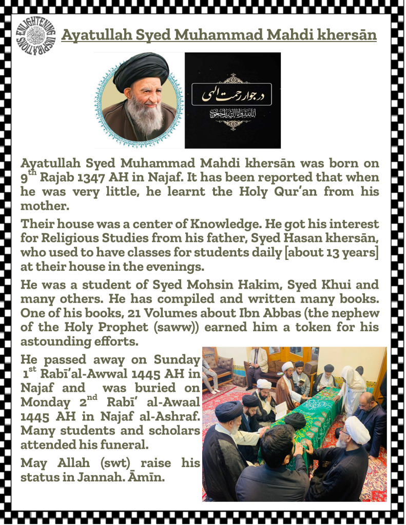 Ayatullah Syed Muhammad Mahdi Khersān was born on 9th Rajab 1347 AH in Najaf. It has been reported that when he was very young, he learnt the Holy Qur’an from his mother. 
Their house was a center of knowledge. He got his interest for religious studies from his father, Syed Hasan Khersān, who used to have classes for students daily [for about 13 years] at their house in the evenings. 
He was a student of Syed Mohsin al-Hakim, Syed al-Khui and many others. He has compiled and written many books. One of his books, 21 volumes about Ibn Abbas (the cousin of the Holy Prophet (saww)) earned him an award for his astounding efforts. 