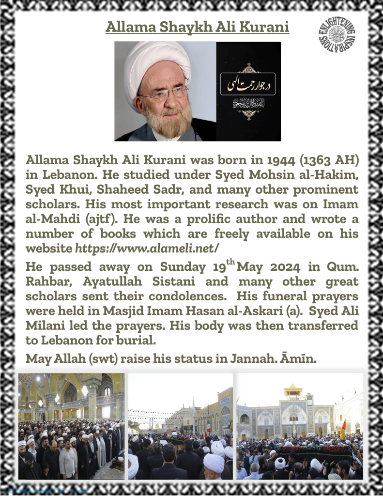 Allama Shaykh Ali Kurani was born in 1944 (1363 AH) in Lebanon. He studied under Syed Mohsin al-Hakim, Syed Khui, Shaheed Sadr, and many other prominent scholars. His most important research was on Imam 
al-Mahdi (ajtf). He was a prolific author and wrote a number of books which are freely available on his website https://www.alameli.net/
He passed away on Sunday 19th May 2024 in Qum. Rahbar, Ayatullah Sistani and many other great scholars sent their condolences.  His funeral prayers were held in Masjid Imam Hasan al-Askari (a).  Syed Ali Milani led the prayers. His body was then transferred to Lebanon for burial. 