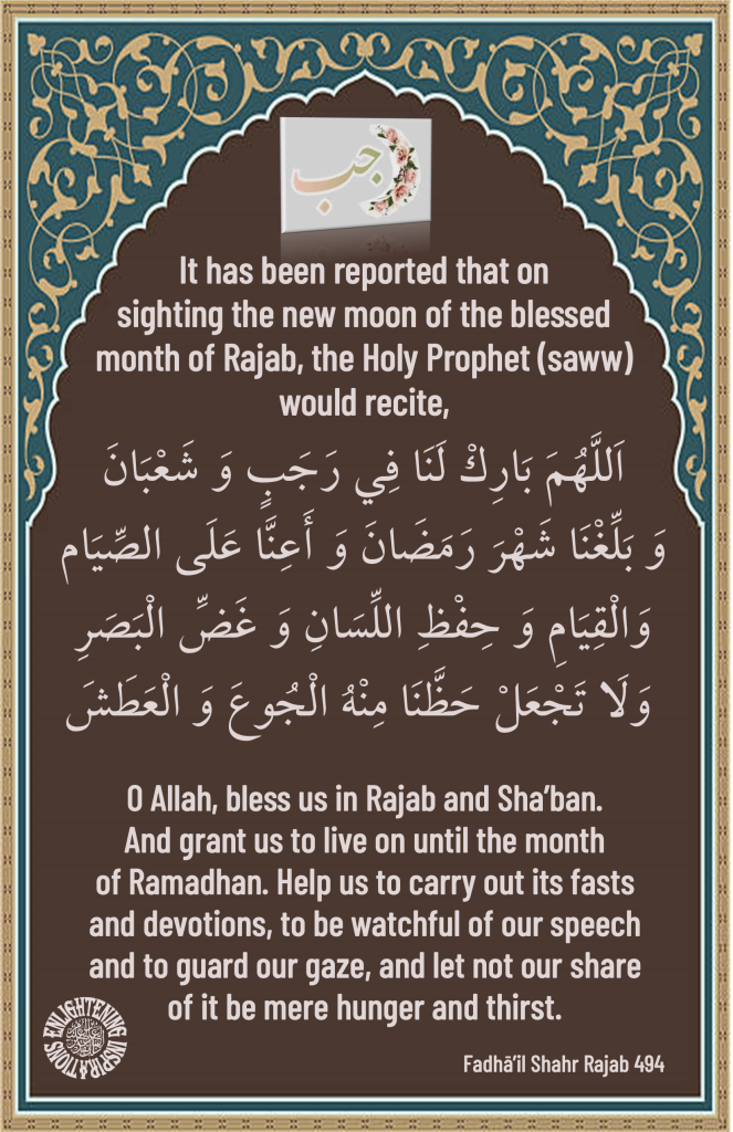 O Allah, bless us in Rajab and Sha’ban. And grant us to live on until the month of Ramadhan. Help us to carry out its fasts 
and devotions, to be watchful of our speech and to guard our gaze, and let not our share 
of it be mere hunger and thirst. 
Fadhā’il Shahr Rajab 494