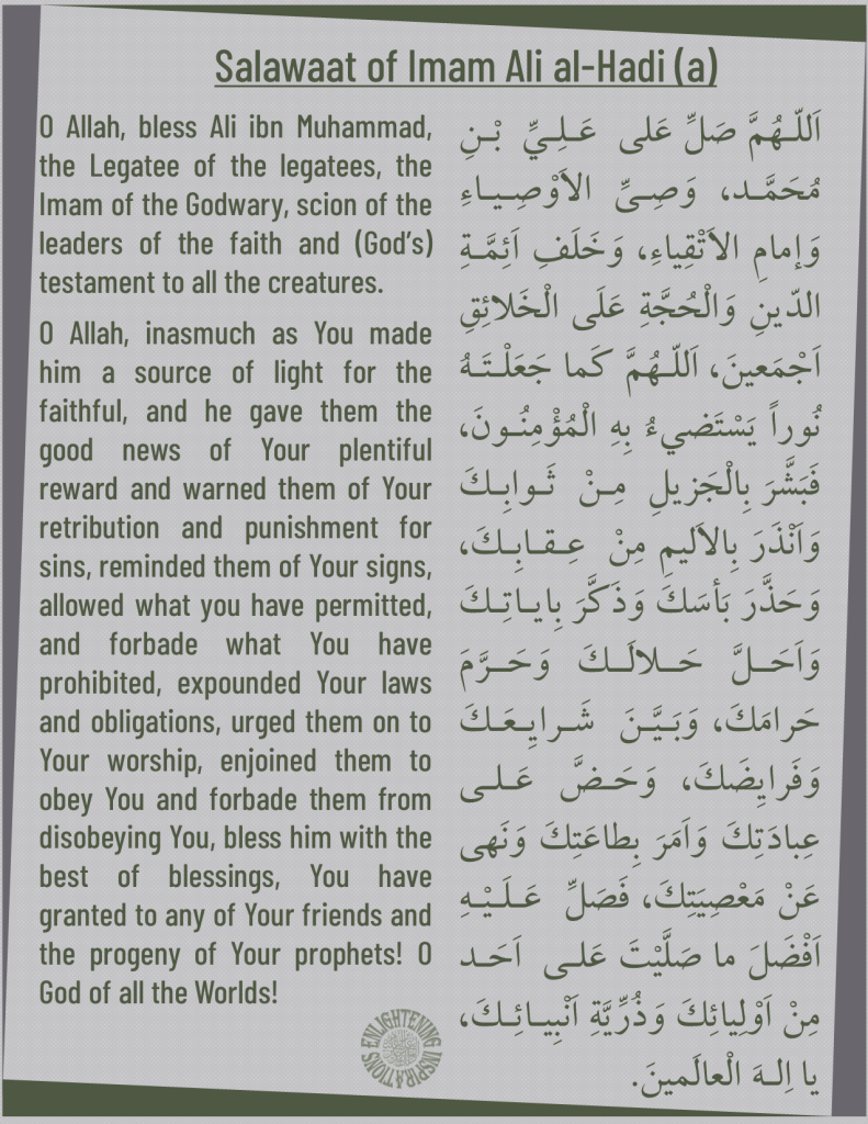 O Allah, bless Ali ibnMuhammad, the Legatee of the legatees, the Imam of the Godwary, scion of the leaders of the faith and (God’s) testament to all the creatures. 
O Allah, inasmuch as You made him a source of light for the faithful, and he gave them the good news of Your plentiful reward and warned them of Your retribution and punishment for sins, reminded them of Your signs, allowed what you have permitted, and forbade what You have prohibited, expounded Your laws and obligations, urged them on to Your worship, enjoined them to obey You and forbade them from disobeying You, bless him with the best of blessings, You have granted to any of Your friends and the progeny of Your prophets! O God of all the Worlds!