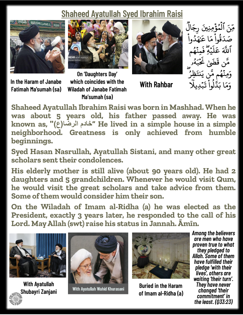 Shaheed Ayatullah Ibrahim Raisi was born in Mashhad. When he was about 5 years old, his father passed away. He lived in a simple house in a simple neighborhood. Greatness is only achieved from humble beginnings. 
Syed Hasan Nasrullah, Ayatullah Sistani, and many other great scholars sent their condolences. 
His elderly mother is still alive (about 90 years old). He had 2 daughters and 5 grandchildren. Whenever he would visit Qum, he would visit the great scholars and take advice from them. Some of them would consider him their son. 
On the Wiladah of Imam al-Ridha (a) he was elected as the President, exactly 3 years later, he responded to the call of his Lord. May Allah (swt) raise his status in Jannah. Āmīn. 