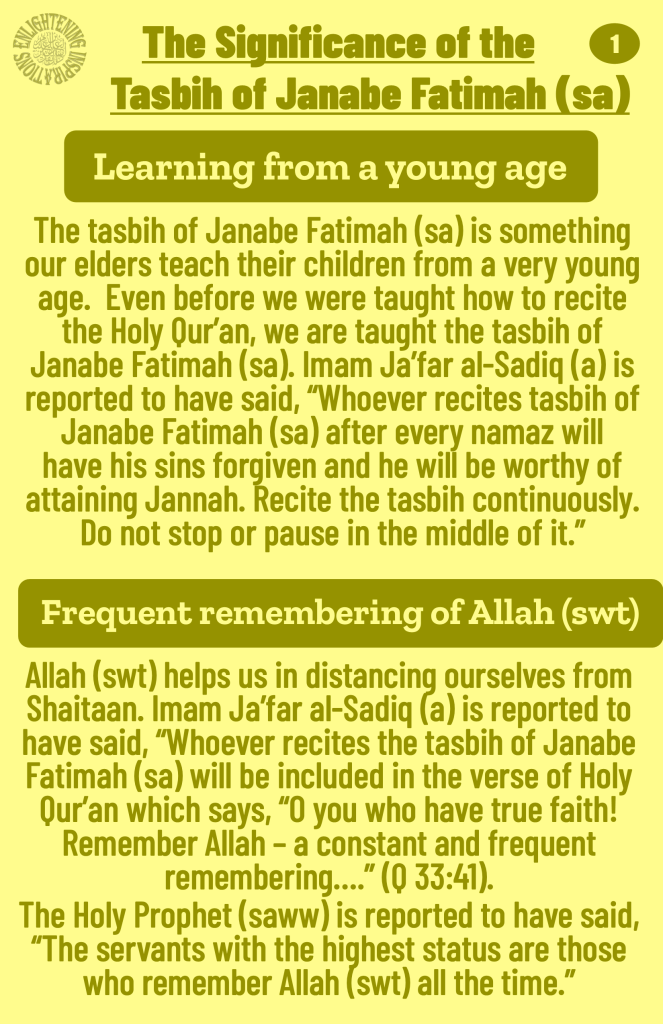 Imam Ja’far al-Sadiq (a) is reported to have said, “Whoever recites tasbih of Janabe Fatimah (sa) after every namaz will 
have his sins forgiven and he will be worthy of 
attaining Jannah. Recite the tasbih continuously. Do not stop or pause in the middle of it.”
The Holy Prophet (saww) is reported to have said, “The servants with the highest status are those who remember Allah (swt) all the time.”