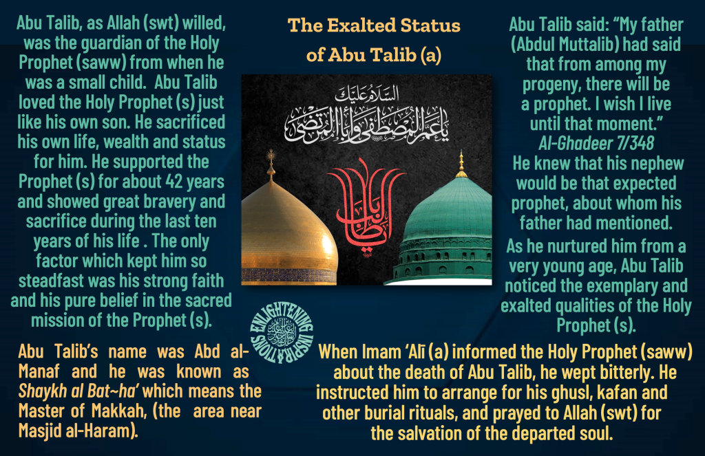 Abu Talib, as Allah (swt) willed, 
was the guardian of the Holy Prophet (saww) from when he was a small child.  Abu Talib loved the Holy Prophet (s) just like his own son. He sacrificed his own life, wealth and status for him. He supported the 
Prophet (s) for about 42 years and showed great bravery and sacrifice during the last ten years of his life . The only 
factor which kept him so 
steadfast was his strong faith and his pure belief in the sacred mission of the Prophet (s).