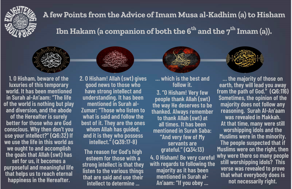 O Hisham, beware of the 
luxuries of this temporary world. It has been mentioned in Surah al-An’aam: “The life 
of the world is nothing but play and diversion, and the abode of the Hereafter is surely 
better for those who are God conscious. Why then don’t you use your intellect?” (Q6:32) If we use the life in this world as we ought to and accomplish the goals that Allah (swt) has 
set for us, it becomes a 
purposeful and meaningful life that helps us to reach eternal happiness in the Hereafter.