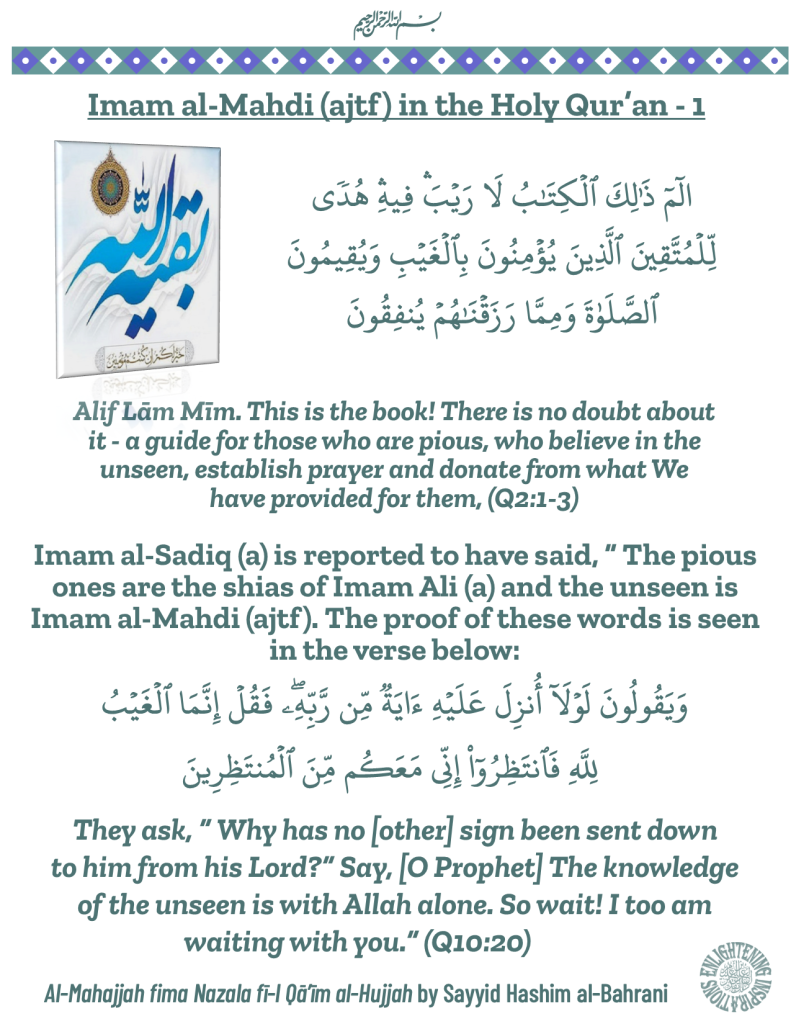 Imam al-Sadiq (a) is reported to have said, “ The pious ones are the shias of Imam Ali (a) and the unseen is Imam al-Mahdi (ajtf). The proof of these words is seen in the verse below:
They ask, “ Why has no [other] sign been sent down to him from his Lord?” Say, [O Prophet] The knowledge of the unseen is with Allah alone. So wait! I too am waiting with you.” (Q10:20)