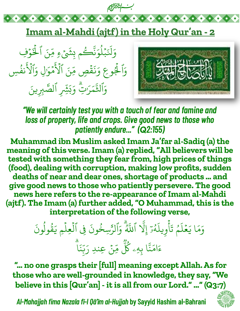 “We will certainly test you with a touch of fear and famine and 
loss of property, life and crops. Give good news to those who 
patiently endure...”  (Q2:155)
Muhammad ibn Muslim asked Imam Ja’far al-Sadiq (a) the meaning of this verse. Imam (a) replied, “All believers will be tested with something they fear from, high prices of things (food), dealing with corruption, making low profits, sudden deaths of near and dear ones, shortage of products … and give good news to those who patiently persevere. The good news here refers to the re-appearance of Imam al-Mahdi (ajtf). 