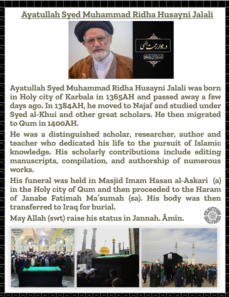 Ayatullah Syed Muhammad Ridha Husayni Jalali was born in Holy city of Karbala in 1365AH and passed away a few days ago. In 1384AH, he moved to Najaf and studied under Syed al-Khui and other great scholars. He then migrated to Qum in 1400AH. 
He was a distinguished scholar, researcher, author and teacher who dedicated his life to the pursuit of Islamic knowledge. His scholarly contributions include editing manuscripts, compilation, and authorship of numerous works. 
His funeral was held in Masjid Imam Hasan al-Askari  (a) in the Holy city of Qum and then proceeded to the Haram of Janabe Fatimah Ma’sumah (sa). His body was then transferred to Iraq for burial. 
May Allah (swt) raise his status in Jannah. Āmīn. 
