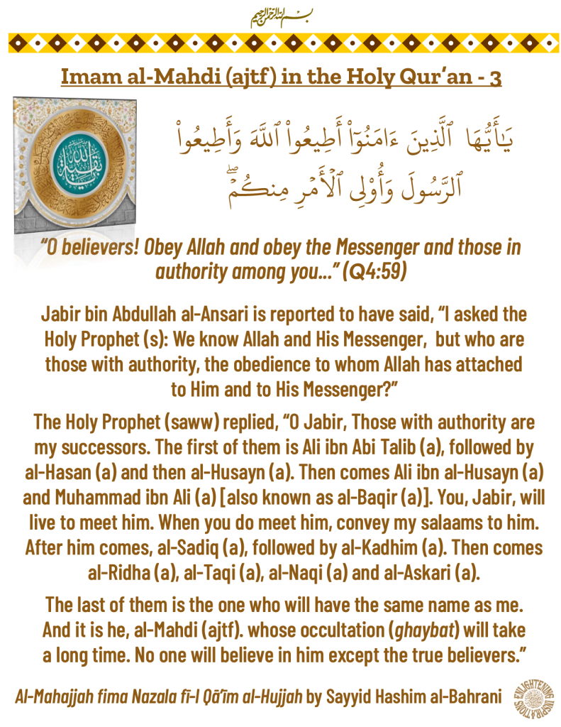 Jabir bin Abdullah al-Ansari is reported to have said, “I asked the Holy Prophet (s): We know Allah and His Messenger,  but who are those with authority, the obedience to whom Allah has attached to Him and to His Messenger?”
The Holy Prophet (saww) replied, “O Jabir, Those with authority are 
my successors. The first of them is Ali ibn Abi Talib (a), followed by al-Hasan (a) and then al-Husayn (a). Then comes Ali ibn al-Husayn (a) and Muhammad ibn Ali (a) [also known as al-Baqir (a)]. You, Jabir, will live to meet him. When you do meet him, convey my salaams to him. 
After him comes, al-Sadiq (a), followed by al-Kadhim (a). Then comes al-Ridha (a), al-Taqi (a), al-Naqi (a) and al-Askari (a). 
The last of them is the one who will have the same name as me. 
And it is he, al-Mahdi (ajtf). whose occultation (ghaybat) will take a long time. No one will believe in him except the true believers.”