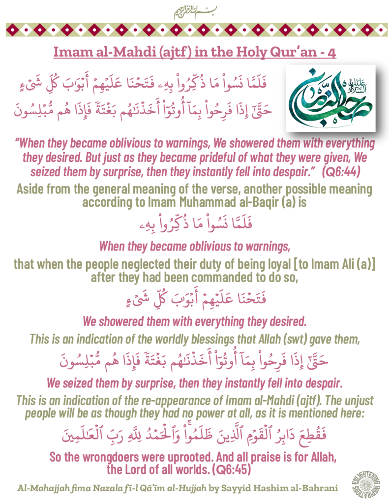 “When they became oblivious to warnings, We showered them with everything they desired. But just as they became prideful of what they were given, We seized them by surprise, then they instantly fell into despair.”   (Q6:44)
Aside from the general meaning of the verse, another possible meaning according to Imam Muhammad al-Baqir (a) is 
When they became oblivious to warnings, 
that when the people neglected their duty of being loyal [to Imam Ali (a)] after they had been commanded to do so,
