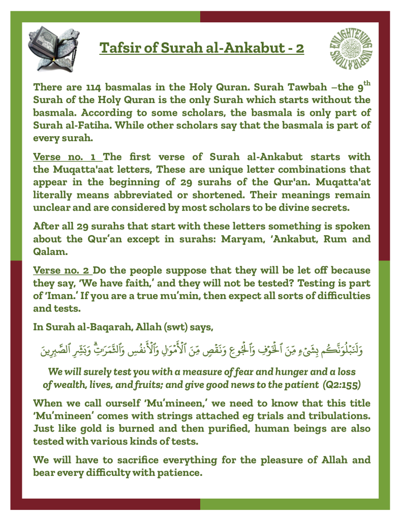 Verse no. 1 The first verse of Surah al-Ankabut starts with 
the Muqatta'aat letters, These are unique letter combinations that 
appear in the beginning of 29 surahs of the Qur'an. Muqatta'at 
literally means abbreviated or shortened. Their meanings remain unclear and are considered by most scholars to be divine secrets.
After all 29 surahs that start with these letters something is spoken about the Qur’an except in surahs: Maryam, ‘Ankabut, Rum and 
Qalam.
Verse no. 2 Do the people suppose that they will be let off because they say, ‘We have faith,’ and they will not be tested? Testing is part of ‘Iman.’ If you are a true mu’min, then expect all sorts of difficulties and tests.
When we call ourself ‘Mu’mineen,’ we need to know that this title ‘Mu’mineen’ comes with strings attached eg trials and tribulations. Just like gold is burned and then purified, human beings are also tested with various kinds of tests.
We will have to sacrifice everything for the pleasure of Allah and bear every difficulty with patience. 