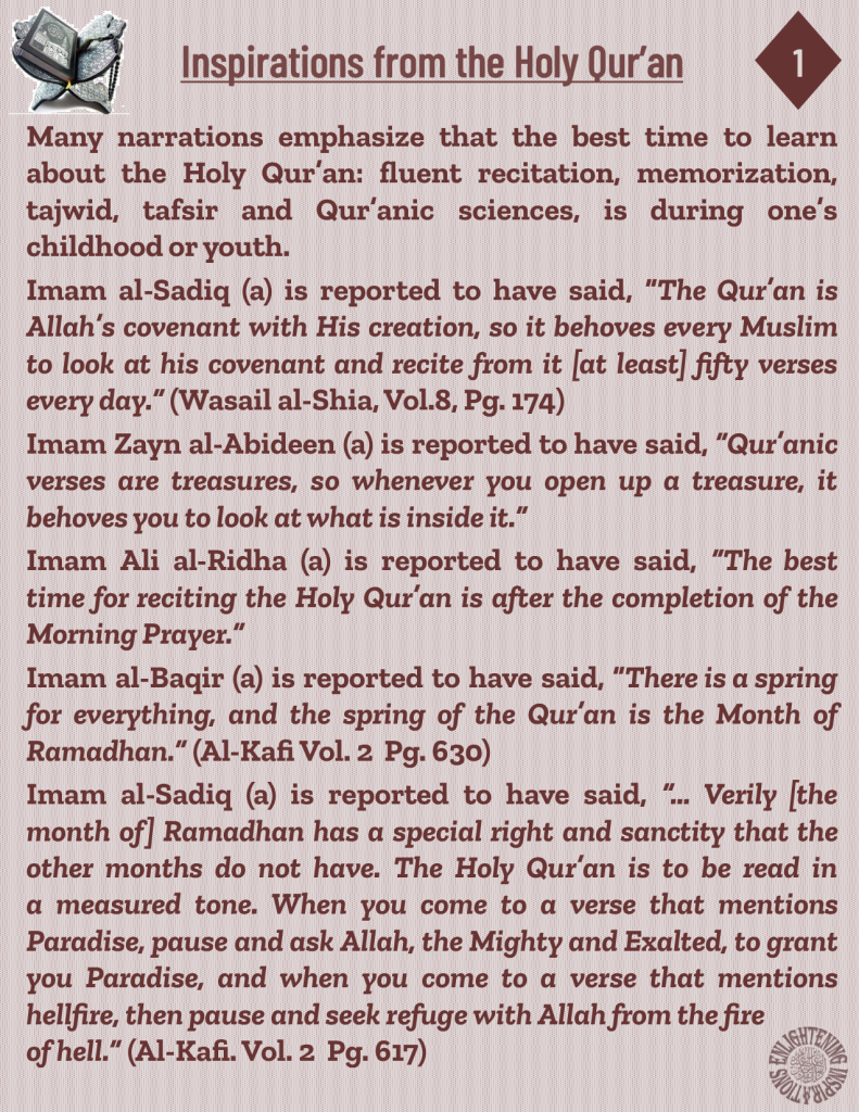 Imam Ali al-Ridha (a) is reported to have said, “The best time for reciting the Holy Qur’an is after the completion of the Morning Prayer.” 
Imam al-Baqir (a) is reported to have said, “There is a spring for everything, and the spring of the Qur’an is the Month of Ramadhan.” (Al-Kafi Vol. 2  Pg. 630)
Imam al-Sadiq (a) is reported to have said, “… Verily [the month of] Ramadhan has a special right and sanctity that the other months do not have. The Holy Qur’an is to be read in 
a measured tone. When you come to a verse that mentions 
Paradise, pause and ask Allah, the Mighty and Exalted, to grant you Paradise, and when you come to a verse that mentions 
hellfire, then pause and seek refuge with Allah from the fire of hell.” (Al-Kafi. Vol. 2  Pg. 617)