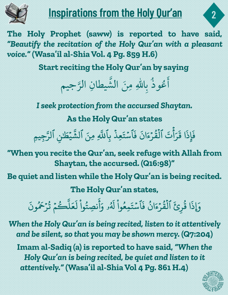 The Holy Prophet (saww) is reported to have said, “Beautify the recitation of the Holy Qur’an with a pleasant voice.” (Wasa’il al-Shia Vol. 4 Pg. 859 H.6)
When the Holy Qur’an is being recited, listen to it attentively 
and be silent, so that you may be shown mercy. (Q7:204)
Imam al-Sadiq (a) is reported to have said, “When the 
Holy Qur’an is being recited, be quiet and listen to it 
attentively.” (Wasa’il al-Shia Vol 4 Pg. 861 H.4) 