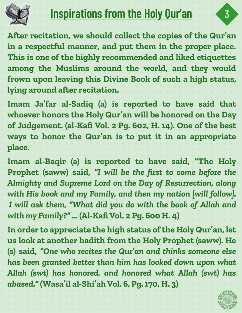After recitation, we should collect the copies of the Qur’an in a respectful manner, and put them in the proper place. This is one of the highly recommended and liked etiquettes among the Muslims around the world, and they would frown upon leaving this Divine Book of such a high status, lying around after recitation.
Imam Ja’far al-Sadiq (a) is reported to have said that 
whoever honors the Holy Qur’an will be honored on the Day of Judgement. (al-Kafi Vol. 2 Pg. 602, H. 14). One of the best ways to honor the Qur’an is to put it in an appropriate place. 
In order to appreciate the high status of the Holy Qur’an, let us look at another hadith from the Holy Prophet (saww). He (s) said, “One who recites the Qur’an and thinks someone else has been granted better than him has looked down upon what Allah (swt) has honored, and honored what Allah (swt) has abased.” (Wasa’il al-Shi’ah Vol. 6, Pg. 170, H. 3)