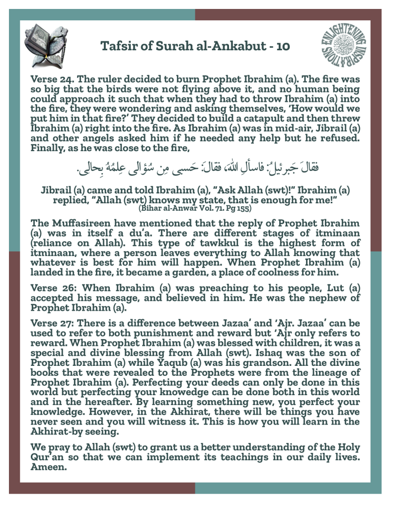 The Muffasireen have mentioned that the reply of Prophet Ibrahim (a) was in itself a du’a. There are different stages of itminaan (reliance on Allah). This type of tawkkul is the highest form of itminaan, where a person leaves everything to Allah knowing that whatever is best for him will happen. When Prophet Ibrahim (a) 
landed in the fire, it became a garden, a place of coolness for him. 
Verse 26: When Ibrahim (a) was preaching to his people, Lut (a) 
accepted his message, and believed in him. He was the nephew of Prophet Ibrahim (a). 
Verse 27: There is a difference between Jazaa’ and ‘Ajr. Jazaa’ can be used to refer to both punishment and reward but ‘Ajr only refers to reward. When Prophet Ibrahim (a) was blessed with children, it was a special and divine blessing from Allah (swt). Ishaq was the son of Prophet Ibrahim (a) while Yaqub (a) was his grandson. All the divine books that were revealed to the Prophets were from the lineage of Prophet Ibrahim (a). Perfecting your deeds can only be done in this world but perfecting your knowedge can be done both in this world and in the hereafter. By learning something new, you perfect your knowledge. However, in the Akhirat, there will be things you have never seen and you will witness it. This is how you will learn in the Akhirat-by seeing. 
We pray to Allah (swt) to grant us a better understanding of the Holy Qur’an so that we can implement its teachings in our daily lives. Ameen.