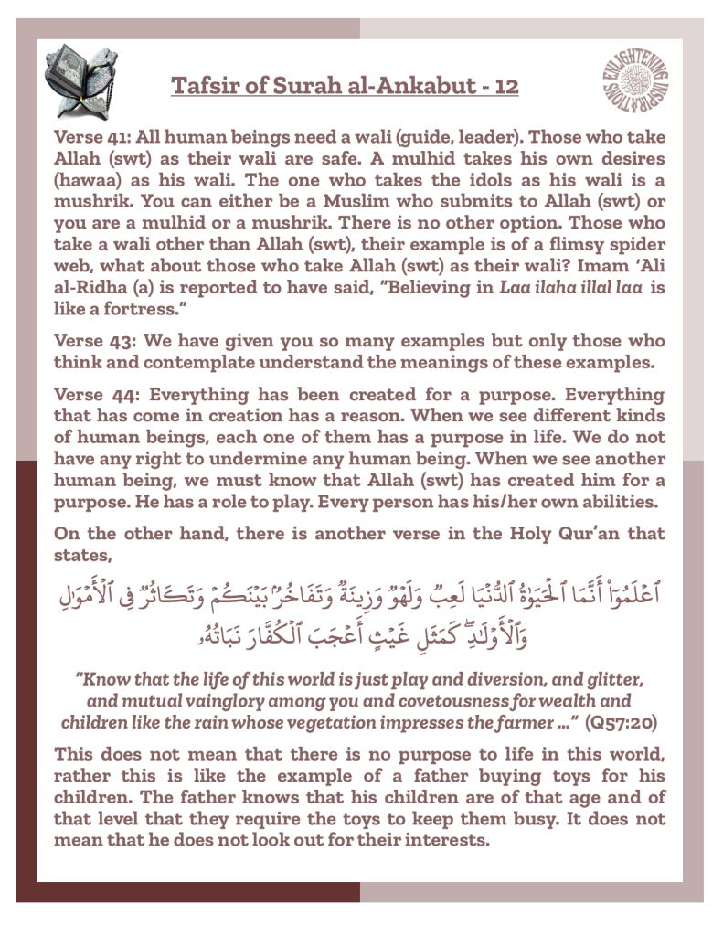 Verse 41: All human beings need a wali (guide, leader). Those who take Allah (swt) as their wali are safe. A mulhid takes his own desires (hawaa) as his wali. The one who takes the idols as his wali is a 
mushrik. You can either be a Muslim who submits to Allah (swt) or you are a mulhid or a mushrik. There is no other option. Those who take a wali other than Allah (swt), their example is of a flimsy spider web, what about those who take Allah (swt) as their wali? Imam ‘Ali 
al-Ridha (a) is reported to have said, “Believing in Laa ilaha illal laa  is like a fortress.”
Verse 43: We have given you so many examples but only those who think and contemplate understand the meanings of these examples. 
Verse 44: Everything has been created for a purpose. Everything 
that has come in creation has a reason. When we see different kinds of human beings, each one of them has a purpose in life. We do not have any right to undermine any human being. When we see another human being, we must know that Allah (swt) has created him for a purpose. He has a role to play. Every person has his/her own abilities. 