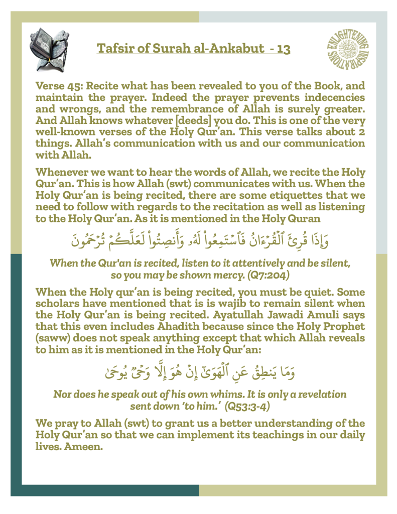 Verse 45: Recite what has been revealed to you of the Book, and maintain the prayer. Indeed the prayer prevents indecencies and wrongs, and the remembrance of Allah is surely greater. And Allah knows whatever [deeds] you do. This is one of the very well-known verses of the Holy Qur’an. This verse talks about 2 things. Allah’s communication with us and our communication with Allah. 
Whenever we want to hear the words of Allah, we recite the Holy Qur’an. This is how Allah (swt) communicates with us. When the 
Holy Qur’an is being recited, there are some etiquettes that we need to follow with regards to the recitation as well as listening to the Holy Qur’an. 