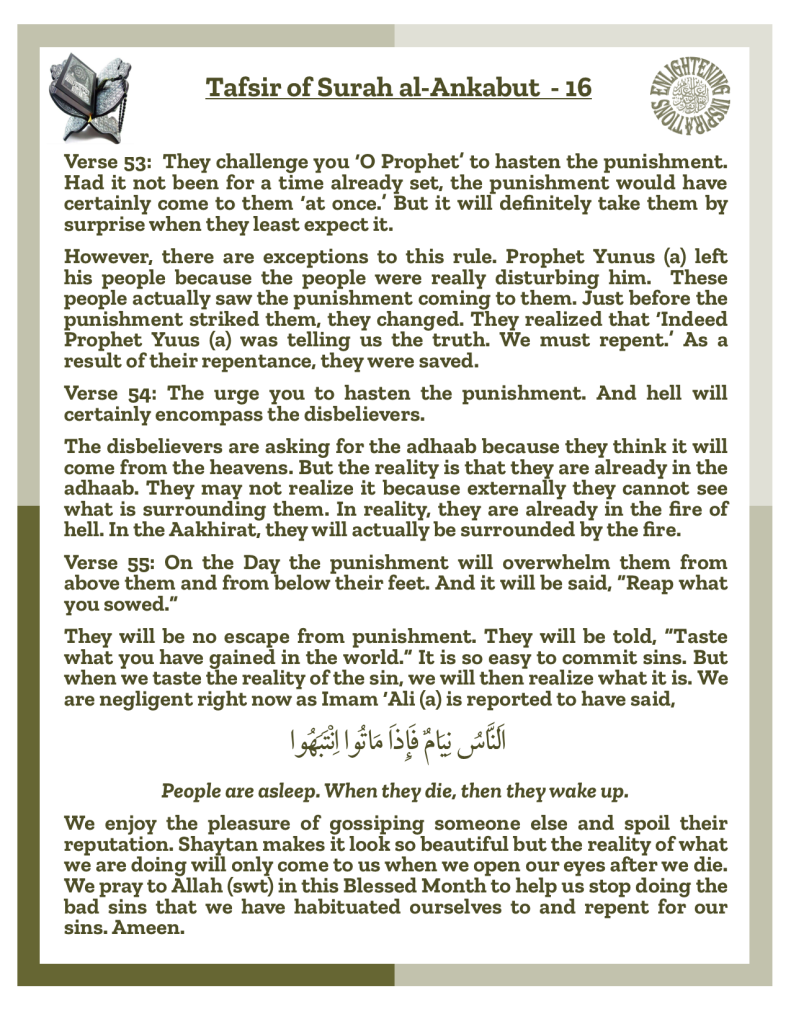 Verse 53:  They challenge you ‘O Prophet’ to hasten the punishment. Had it not been for a time already set, the punishment would have certainly come to them ‘at once.’ But it will definitely take them by surprise when they least expect it.
However, there are exceptions to this rule. Prophet Yunus (a) left 
his people because the people were really disturbing him.  These people actually saw the punishment coming to them. Just before the punishment striked them, they changed. They realized that ‘Indeed Prophet Yuus (a) was telling us the truth. We must repent.’ As a result of their repentance, they were saved. 
Verse 54: The urge you to hasten the punishment. And hell will 
certainly encompass the disbelievers. The disbelievers are asking for the adhaab because they think it will come from the heavens. But the reality is that they are already in the adhaab. They may not realize it because externally they cannot see what is surrounding them. In reality, they are already in the fire of hell. In the Aakhirat, they will actually be surrounded by the fire. 