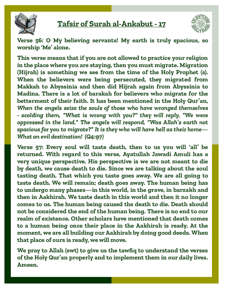 Verse 56: O My believing servants! My earth is truly spacious, so worship ‘Me’ alone. 
This verse means that if you are not allowed to practice your religion in the place where you are staying, then you must migrate. Migration (Hijrah) is something we see from the time of the Holy Prophet (s). When the believers were being persecuted, they migrated from 
Makkah to Abyssinia and then did Hijrah again from Abyssinia to Madina. There is a lot of barakah for believers who migrate for the betterment of their faith. It has been mentioned in the Holy Qur’an, When the angels seize the souls of those who have wronged themselves- scolding them, “What is wrong with you?” they will reply, “We were oppressed in the land.” The angels will respond, “Was Allah’s earth not spacious for you to migrate?” It is they who will have hell as their home—What an evil destination!  (Q4:97)