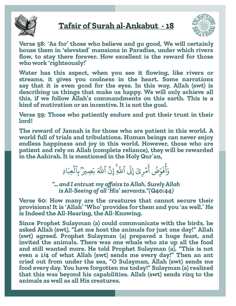 Verse 58: ‘As for’ those who believe and go good, We will certainly house them in ‘elevated’ mansions in Paradise, under which rivers flow, to stay there forever. How excellent is the reward for those who work ‘righteously!’
Water has this aspect, when you see it flowing, like rivers or streams, it gives you coolness in the heart. Some narrations 
say that it is even good for the eyes. In this way, Allah (swt) is 
describing us things that make us happy. We will only achieve all this, if we follow Allah’s commandments on this earth. This is a kind of motivation or an incentive. It is not the goal. 
