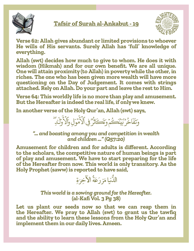 Verse 64: This worldly life is no more than play and amusement. But the Hereafter is indeed the real life, if only we knew.
Amusement for children and for adults is different. According 
to the scholars, the competitive nature of human beings is part of play and amusement. We have to start preparing for the life of the Hereafter from now. This world is only transitory. As the Holy Prophet (saww) is reported to have said,This world is a sowing ground for the Hereafter. 
(al-Kafi Vol. 3 Pg 38)
Let us plant our seeds now so that we can reap them in the Hereafter. We pray to Allah (swt) to grant us the tawfiq and the ability to learn these lessons from the Holy Qur’an and implement them in our daily lives. Ameen.