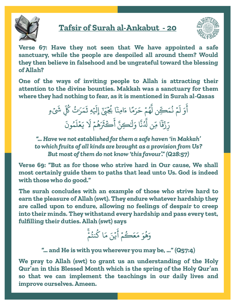 Verse 69: “But as for those who strive hard in Our cause, We shall 
most certainly guide them to paths that lead unto Us. God is indeed with those who do good.” 
The surah concludes with an example of those who strive hard to earn the pleasure of Allah (swt). They endure whatever hardship they are called upon to endure, allowing no feelings of despair to creep 
into their minds. They withstand every hardship and pass every test, fulfilling their duties. Allah (swt) says “… and He is with you wherever you may be, …” (Q57:4)
We pray to Allah (swt) to grant us an understanding of the Holy Qur’an in this Blessed Month which is the spring of the Holy Qur’an so that we can implement the teachings in our daily lives and 
improve ourselves. Ameen.
