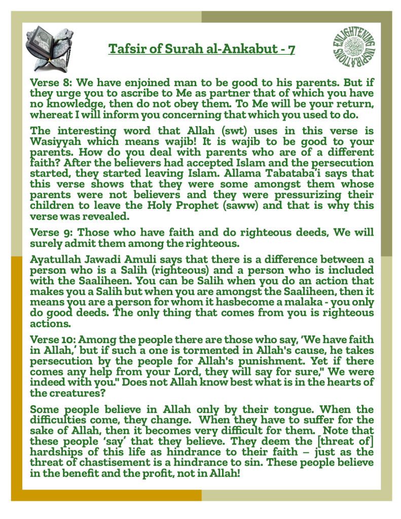 Verse 9: Those who have faith and do righteous deeds, We will surely admit them among the righteous.
Ayatullah Jawadi Amuli says that there is a difference between a person who is a Salih (righteous) and a person who is included with the Saaliheen. You can be Salih when you do an action that makes you a Salih but when you are amongst the Saaliheen, then it means you are a person for whom it hasbecome a malaka - you only do good deeds. The only thing that comes from you is righteous actions.
Verse 10: Among the people there are those who say, ‘We have faith in Allah,’ but if such a one is tormented in Allah's cause, he takes persecution by the people for Allah's punishment. Yet if there comes any help from your Lord, they will say for sure," We were 
indeed with you." Does not Allah know best what is in the hearts of the creatures?
Some people believe in Allah only by their tongue. When the 
difficulties come, they change.  When they have to suffer for the sake of Allah, then it becomes very difficult for them.  Note that these people ‘say’ that they believe. They deem the [threat of] hardships of this life as hindrance to their faith – just as the threat of chastisement is a hindrance to sin. These people believe in the benefit and the profit, not in Allah!