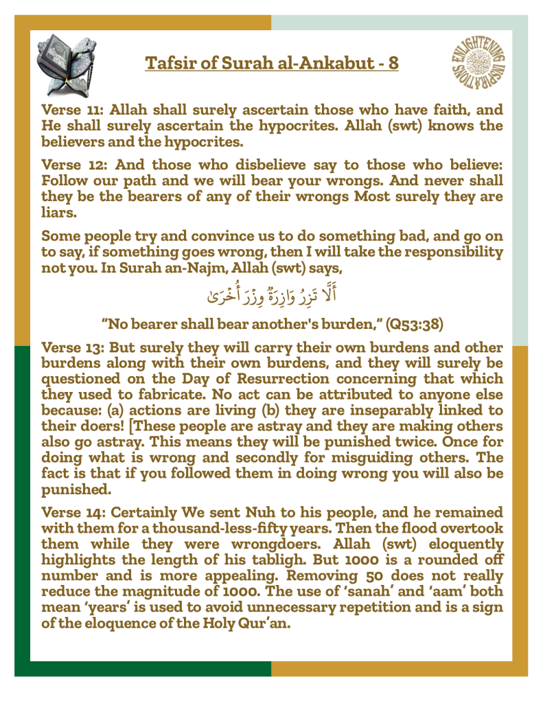 Verse 13: But surely they will carry their own burdens and other burdens along with their own burdens, and they will surely be questioned on the Day of Resurrection concerning that which they used to fabricate. No act can be attributed to anyone else because: (a) actions are living (b) they are inseparably linked to their doers! [These people are astray and they are making others also go astray. This means they will be punished twice. Once for doing what is wrong and secondly for misguiding others. The fact is that if you followed them in doing wrong you will also be punished. 
Verse 14: Certainly We sent Nuh to his people, and he remained with them for a thousand-less-fifty years. Then the flood overtook them while they were wrongdoers. Allah (swt) eloquently highlights the length of his tabligh. But 1000 is a rounded off number and is more appealing. Removing 50 does not really reduce the magnitude of 1000. The use of ‘sanah’ and ‘aam’ both mean ‘years’ is used to avoid unnecessary repetition and is a sign of the eloquence of the Holy Qur’an.
