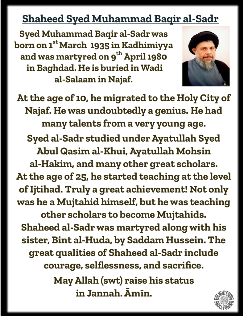 Syed Muhammad Baqir al-Sadr was born on 1st March  1935 in Kadhimiyya and was martyred on 9th April 1980
 in Baghdad. He is buried in Wadi 
al-Salaam in Najaf. 
At the age of 25, he started teaching at the level of Ijtihad. Truly a great achievement! Not only was he a Mujtahid himself, but he was teaching other scholars to become Mujtahids. 
