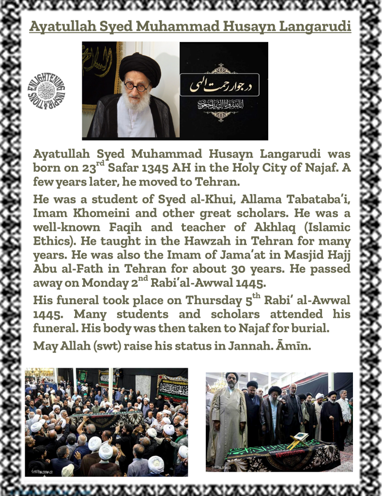 Ayatullah Syed Muhammad Husayn Langarudi was born on 23rd Safar 1345 AH in the Holy City of Najaf. A few years later, he moved to Tehran. 
He was a student of Syed al-Khui, Allama Tabataba’i, Imam Khomeini and other great scholars. He was a well-known Faqih and teacher of Akhlaq (Islamic Ethics). He taught in the Hawzah in Tehran for many years. He was also the Imam of Jama’at in Masjid Hajj Abu al-Fath in Tehran for about 30 years. He passed away on Monday 2nd Rabi’al-Awwal 1445. 
His funeral took place on Thursday 5th Rabi’ al-Awwal 1445. Many students and scholars attended his funeral. His body was then taken to Najaf for burial. 
