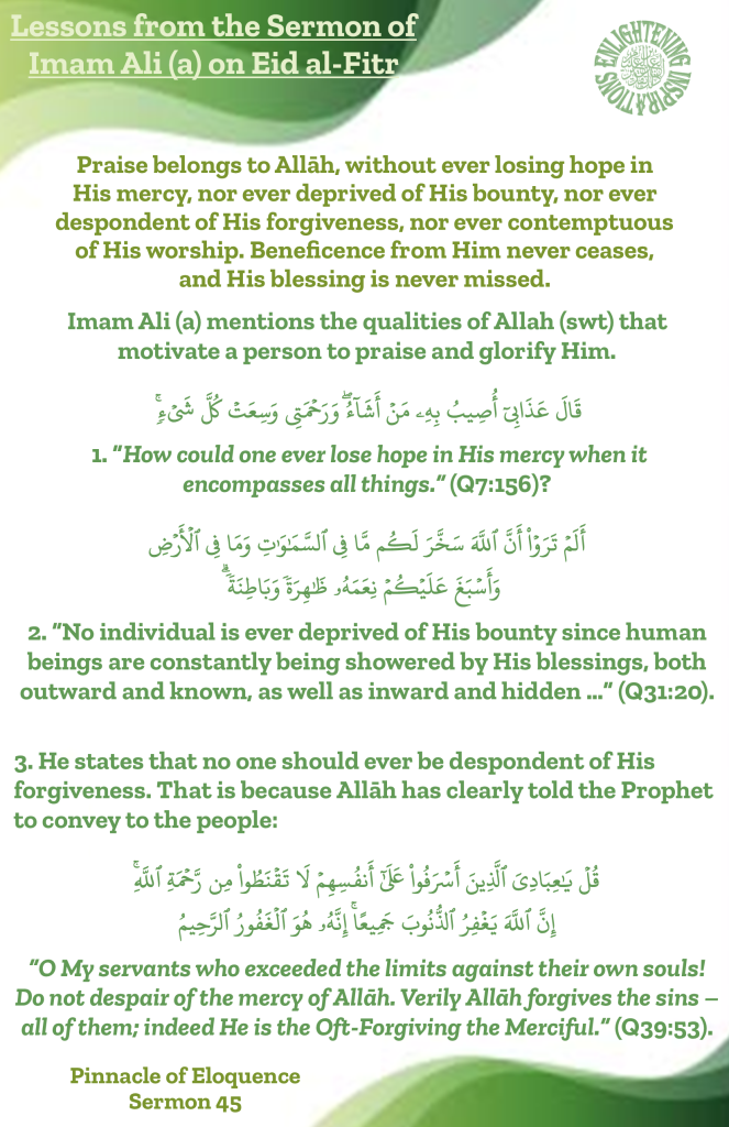 Imam Ali (a) mentions the qualities of Allah (swt) that 
motivate a person to praise and glorify Him.
How could one ever lose hope in His mercy when it 
encompasses all things.” (Q7:156)? 
No individual is ever deprived of His bounty since human beings are constantly being showered by His blessings, both outward and known, as well as inward and hidden …” (Q31:20). 
