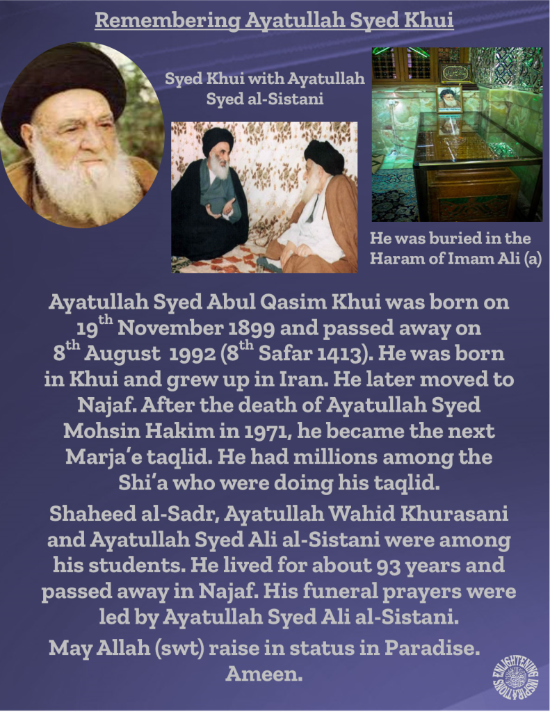 Ayatullah Syed Abul Qasim Khui was born on 19th November 1899 and passed away on 
8th August  1992 (8th Safar 1413). He was born 
in Khui and grew up in Iran. He later moved to Najaf. After the death of Ayatullah Syed Mohsin Hakim in 1971, he became the next Marja’e taqlid. He had millions among the Shi’a who were doing his taqlid. 
Shaheed al-Sadr, Ayatullah Wahid Khurasani 
and Ayatullah Syed Ali al-Sistani were among 
his students. He lived for about 93 years and passed away in Najaf. His funeral prayers were led by Ayatullah Syed Ali al-Sistani. 
