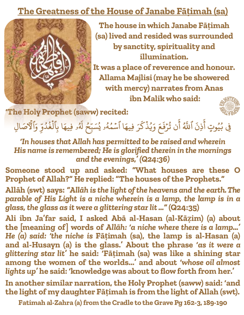 Ali ibn Ja’far said, I asked Abā al-Hasan (al-Kāẓim) (a) about 
the [meaning of] words of Allāh: ‘a niche where there is a lamp…’ He (a) said: ‘the niche is Fāṭimah (sa), the lamp is al-Hasan (a) 
and al-Husayn (a) is the glass.’ About the phrase ‘as it were a 
glittering star lit’ he said: ‘Fāṭimah (sa) was like a shining star among the women of the worlds...’ and about ‘whose oil almost lights up’ he said: ‘knowledge was about to flow forth from her.’ 
In another similar narration, the Holy Prophet (saww) said: ‘and the light of my daughter Fāṭimah is from the light of Allah (swt).  
Fatimah al-Zahra (a) from the Cradle to the Grave Pg 162-3, 189-190