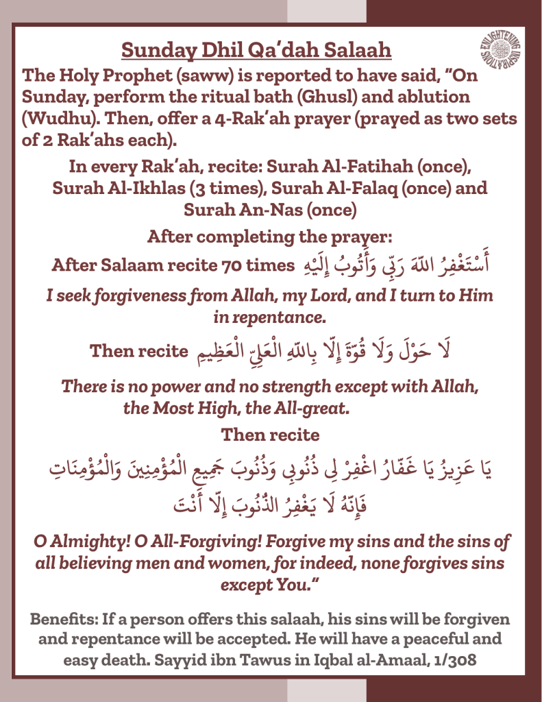 The Holy Prophet (saww) is reported to have said, “On Sunday, perform the ritual bath (Ghusl) and ablution (Wudhu). Then, offer a 4-Rak’ah prayer (prayed as two sets of 2 Rak’ahs each).
In every Rak’ah, recite: Surah Al-Fatihah (once), 
Surah Al-Ikhlas (3 times), Surah Al-Falaq (once) and 
Surah An-Nas (once)
After completing the prayer: