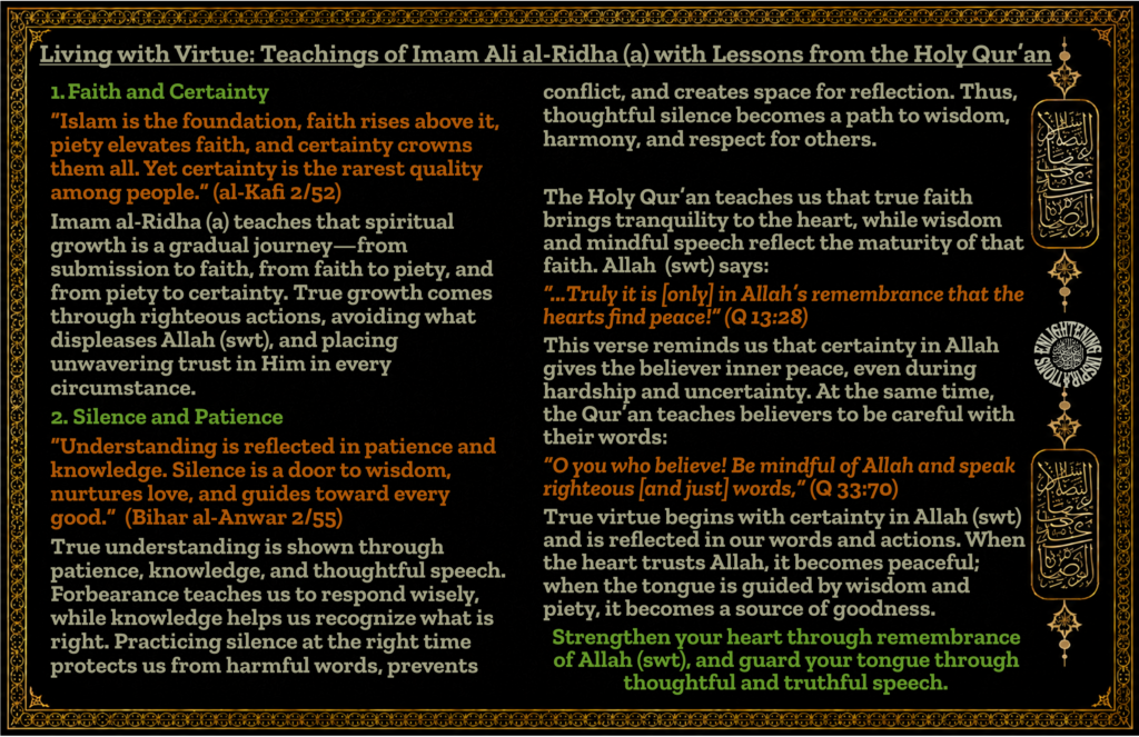At the same time, the Qur’an teaches believers to be careful with their words:
“O you who believe! Be mindful of Allah and speak righteous [and just] words,” (Q 33:70)
True virtue begins with certainty in Allah (swt) and is reflected in our words and actions. When the heart trusts Allah, it becomes peaceful; when the tongue is guided by wisdom and piety, it becomes a source of goodness.
Strengthen your heart through remembrance of Allah (swt), and guard your tongue through thoughtful and truthful speech
