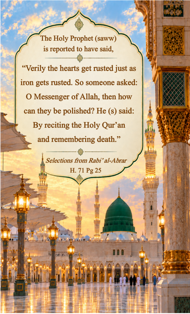The Holy Prophet (saww) is reported to have said,
"Verily the hearts get rusted just as iron gets rusted. So someone asked: O Messenger of Allah, then how can they be polished? He (s) said: 
By reciting the Holy Qur’an and remembering death.”
Selections from Rabi’ al-Abrar 
H. 71 Pg 25