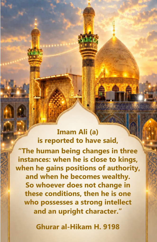 Imam Ali (a) is reported to have said, 

“The human being changes in three instances: when he is close to kings, when he gains positions of authority, and when he becomes wealthy. 
So whoever does not change in 
these conditions, then he is one 
who possesses a strong intellect 
and an upright character.”

Ghurar al-Hikam H. 9198