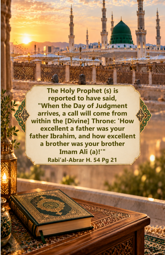 The Holy Prophet (saww) is reported to have said, 
"When the Day of Judgment arrives, a call will come from 
within the [Divine] Throne: 'How excellent a father was your 
father Ibrahim, and how excellent a brother was your brother Imam Ali (a)!'"
Rabi’al-Abrar H. 54 Pg 21
